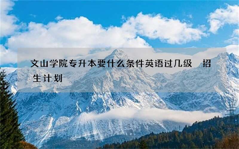 文山学院专升本要什么条件英语过几级 招生计划